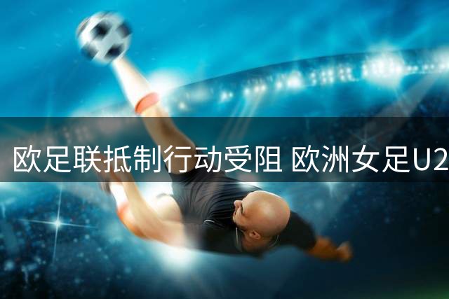 欧足联抵制行动受阻 欧洲女足U20世界杯如期开赛